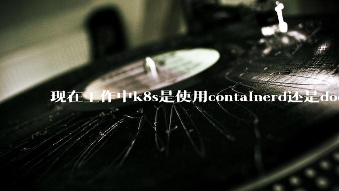 现在工作中k8s是使用containerd还是docker来管理容器?